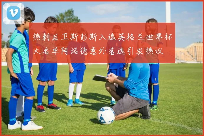 热刺后卫斯彭斯入选英格兰世界杯大名单阿诺德意外落选引发热议