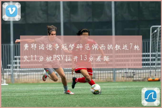 费耶诺德争冠梦碎范佩西执教近7轮失11分被PSV拉开13分差距