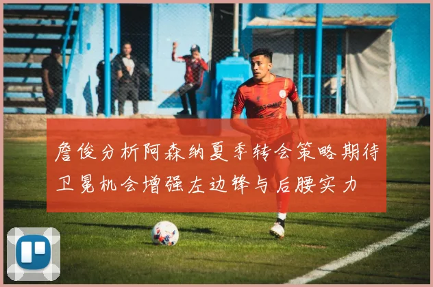 詹俊分析阿森纳夏季转会策略期待卫冕机会增强左边锋与后腰实力