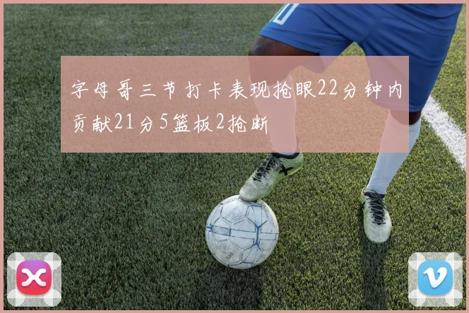 字母哥三节打卡表现抢眼22分钟内贡献21分5篮板2抢断