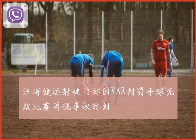 汪海健远射破门却因VAR判罚手球无效比赛再现争议时刻
