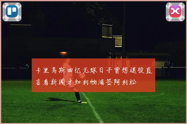 卡里乌斯回忆无球日子曾想退役直言看新闻才知利物浦签阿利松