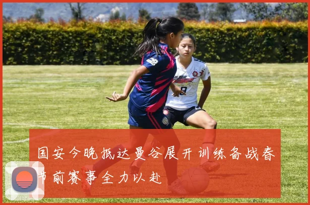 国安今晚抵达曼谷展开训练备战春节前赛事全力以赴