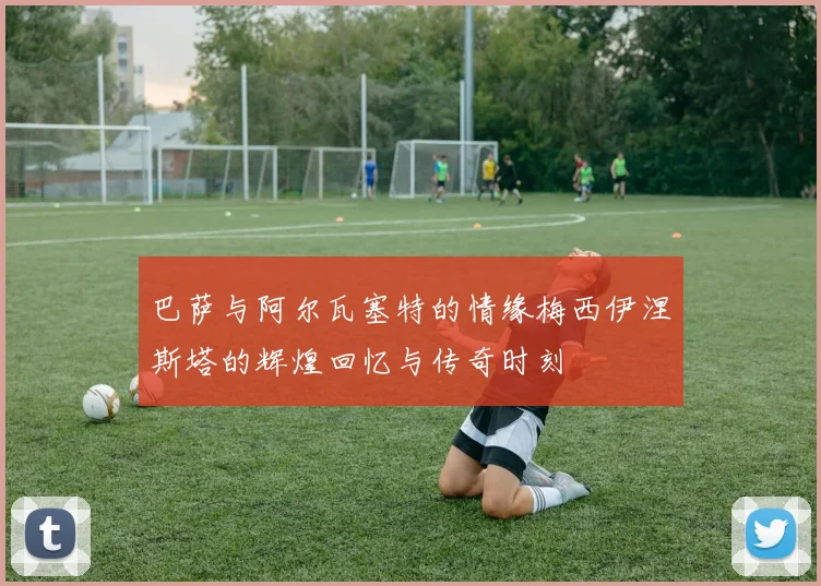 巴萨与阿尔瓦塞特的情缘梅西伊涅斯塔的辉煌回忆与传奇时刻