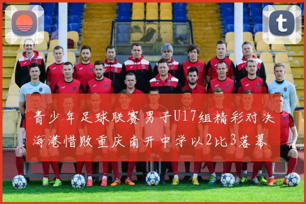 青少年足球联赛男子U17组精彩对决海港惜败重庆南开中学以2比3落幕