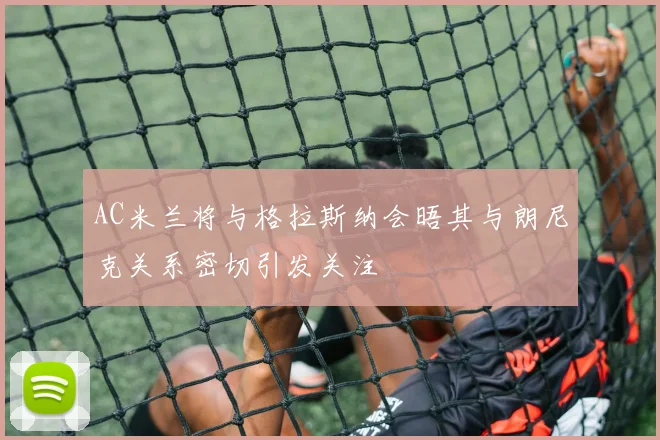 AC米兰将与格拉斯纳会晤其与朗尼克关系密切引发关注
