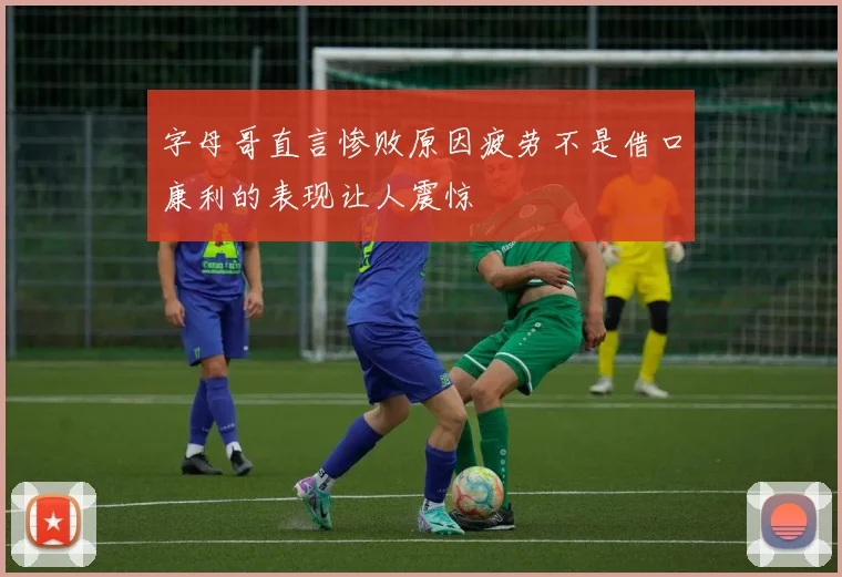 字母哥直言惨败原因疲劳不是借口康利的表现让人震惊