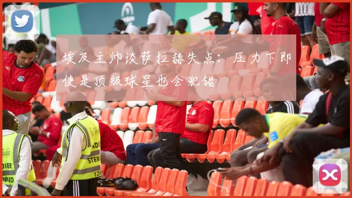 埃及主帅谈萨拉赫失点：压力下即使是顶级球星也会犯错