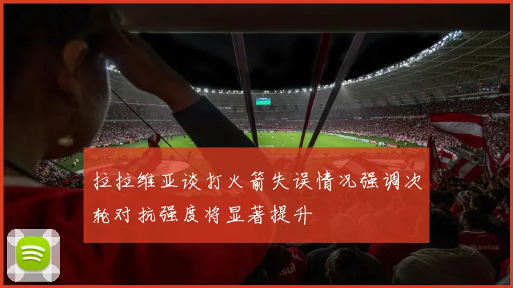 拉拉维亚谈打火箭失误情况强调次轮对抗强度将显著提升