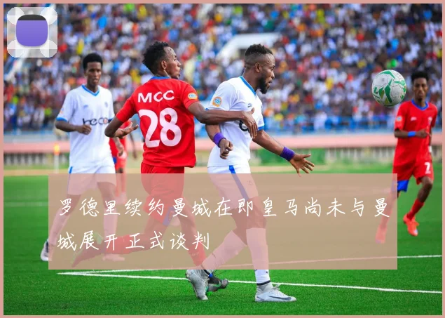 罗德里续约曼城在即皇马尚未与曼城展开正式谈判