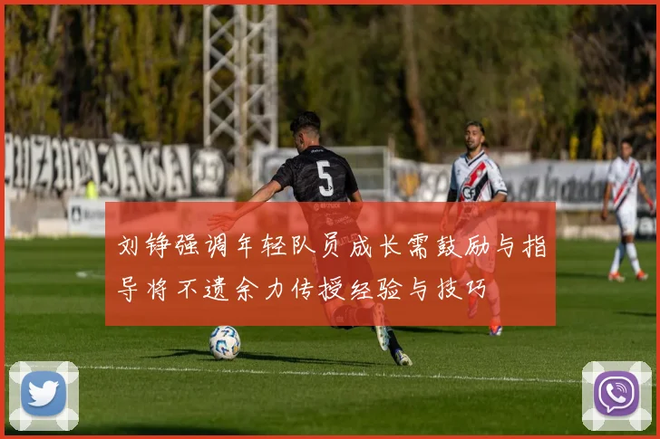 刘铮强调年轻队员成长需鼓励与指导将不遗余力传授经验与技巧